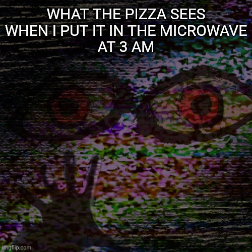 h_hhello772_7.jpg | What the pizza sees
when I put it in the microwave
at 3 am | image tagged in microwave,pizza,why are you reading the tags,stop,i said stop reading the tags,if you read this tag you are cursed | made w/ Imgflip meme maker