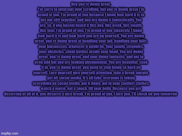 Hey you're doing great. I'm sorry to inturrupt your scrolling, but you're doing great i'm proud of you. I'm proud of you because I know how hard it is to get our sh!t together, and you are doing it fantastically. You are, so, if you havent heard it this day, this week, this month, this year, i'm proud of you. I'm proud of you sincerely. I know how hard it is and how hard you are on yourself. You are doing great, you're doing great at handling your job, handling your bills, your buisnesses, whatever it might be. Your family, struggles, your obsticles, silent battles inside your head. You are doing great, you're doing great, and your doing fantastic, and not to even add but you are looking phenomenal. You are beautiful, soak it in, you're doing great, you need to stop being so hard on yourself. Love yourself give yourself attention, take a break tonight, get off social media. It's all fake, everyone is faking everything on social media, put it down, get in your comfort clothes. watch a movie, eat a snack, fill your belly. Because you are deserving of all of it, you deserve a nice break. I'm proud of you, I love you. I'll check on you tomorrow | made w/ Imgflip meme maker