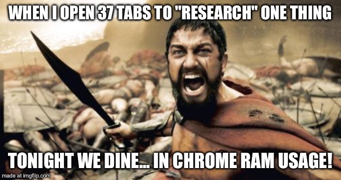 WHEN I OPEN 37 TABS TO "RESEARCH" ONE THING; TONIGHT WE DINE... IN CHROME RAM USAGE! | WHEN I OPEN 37 TABS TO "RESEARCH" ONE THING; TONIGHT WE DINE... IN CHROME RAM USAGE! | image tagged in memes,sparta leonidas,chrome,google chrome,research,dinner | made w/ Imgflip meme maker