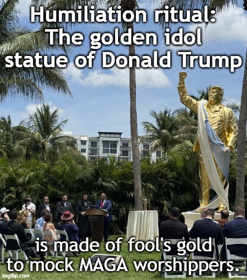 The golden idol statue of Donald Trump mocks MAGA worshippers | Humiliation ritual:
The golden idol
statue of Donald Trump; is made of fool's gold to mock MAGA worshippers. | image tagged in donald trump,psychopath,maga,destroy,world,economy | made w/ Imgflip meme maker