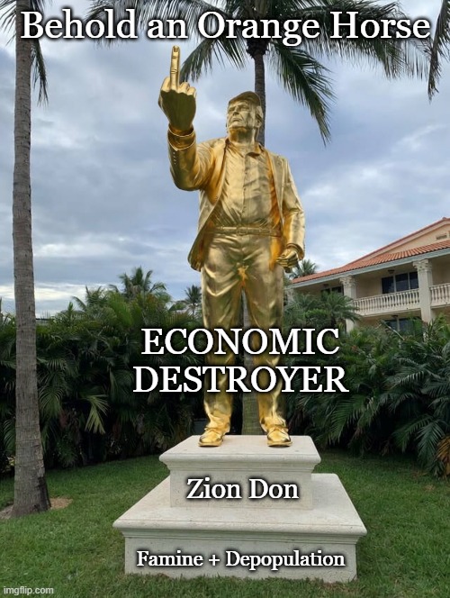 Name that Trump statue: Don Colossus; Don Catastrophe; Depop Don | Behold an Orange Horse; ECONOMIC
DESTROYER; Zion Don; Famine + Depopulation | image tagged in donald trump,maga,destroy,economy,starvation,genocide | made w/ Imgflip meme maker