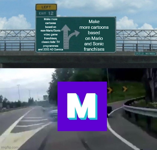 Mashed in a nutshell | Make more cartoons based on Mario and Sonic franchises; Make more cartoons based on non-Mario/Sonic video game franchises, classic kids' TV programmes and 2000 AD Comics | image tagged in memes,left exit 12 off ramp,mashed,mario,sonic,cartoons | made w/ Imgflip meme maker