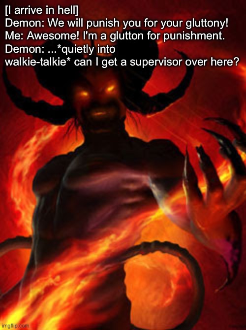 Supervisor in Hell | [I arrive in hell]
Demon: We will punish you for your gluttony!
Me: Awesome! I'm a glutton for punishment.
Demon: ...*quietly into walkie-talkie* can I get a supervisor over here? | image tagged in demon,gluttony,punishment,bad pun,supervisor | made w/ Imgflip meme maker