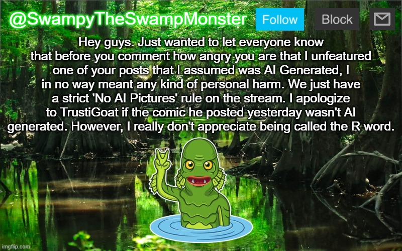 Nothing like getting bullied by bigger users just because I unfeatured one of their posts /s | Hey guys. Just wanted to let everyone know that before you comment how angry you are that I unfeatured one of your posts that I assumed was AI Generated, I in no way meant any kind of personal harm. We just have a strict 'No AI Pictures' rule on the stream. I apologize to TrustiGoat if the comic he posted yesterday wasn't AI generated. However, I really don't appreciate being called the R word. | image tagged in swampytheswampmonster announcement template | made w/ Imgflip meme maker