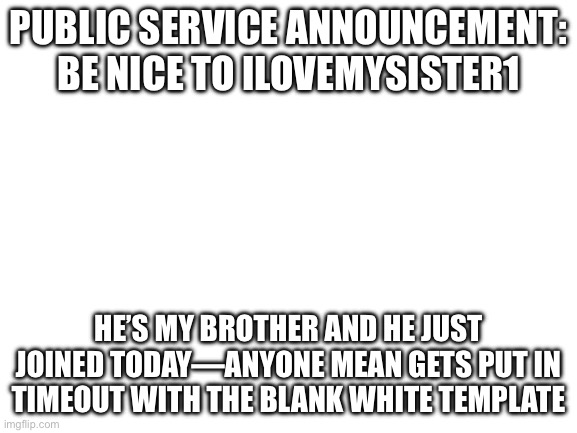 Blank White Template | PUBLIC SERVICE ANNOUNCEMENT: BE NICE TO ILOVEMYSISTER1; HE’S MY BROTHER AND HE JUST JOINED TODAY—ANYONE MEAN GETS PUT IN TIMEOUT WITH THE BLANK WHITE TEMPLATE | image tagged in blank white template | made w/ Imgflip meme maker