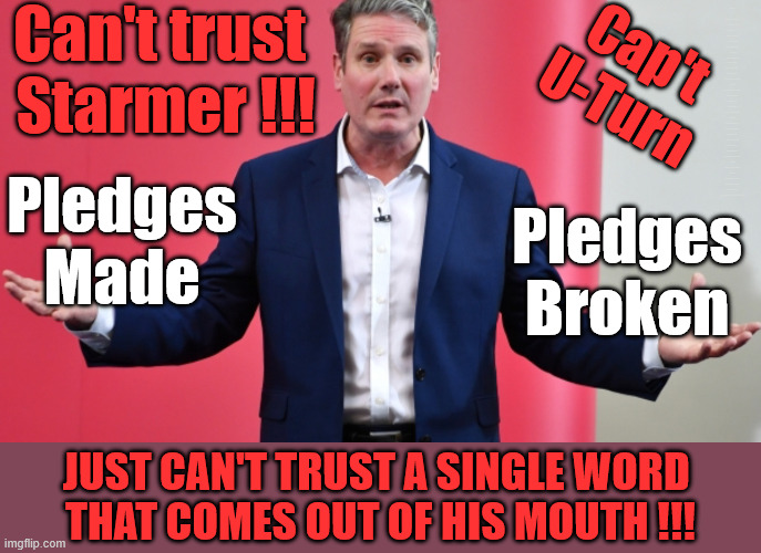 Cap't U-Turn, Just can't Trust a word Starmer Says | Can't trust 
Starmer !!! Remember ! Whatever the Problem - Labour are Never the Answer !!! illegal immigrants . . . WILL DESTROY THE UK FROM WITHIN !!! Illegal Migrant Arrivals Set To Top 200,000 under Labour; TRUMP TELLS STARMER; #Immigration #Starmerout #Labour #KeirStarmer #labourisdead #nevervotelabour #Antisemitism #Savile #Paedo #Worboys #GroomingGangs #Paedophile #IllegalImmigration #Immigrants #Invasion #StarmerResign #strikes Starmerout Labour Starmer Mandelson Rayner KeirStarmer labourisdead Illegal Immigration Immigrants Invasion StarmerResign Island of strangers Slit Throat Ricky Jones Lucy Connolly Two-Tier Justice Ricky Jones; Cap't
U-Turn; Pledges
Made; Pledges
Broken; Just can't trust a single word 
that comes out of his mouth !!! | image tagged in starmer,lies,liar,labour chaos,general election | made w/ Imgflip meme maker