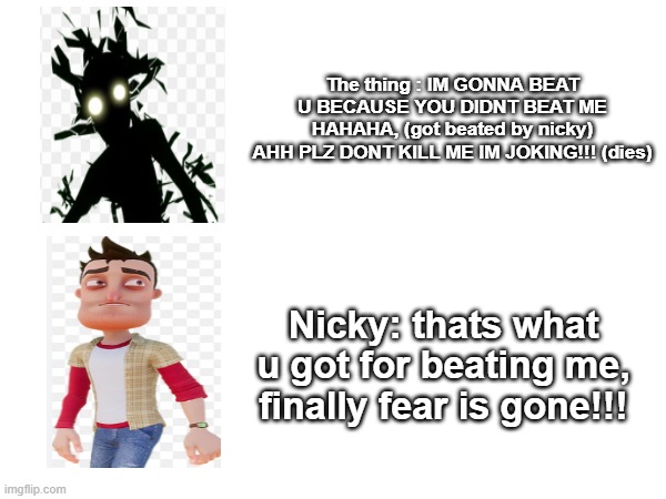 hello neighbor thing | The thing : IM GONNA BEAT U BECAUSE YOU DIDNT BEAT ME HAHAHA, (got beated by nicky)
AHH PLZ DONT KILL ME IM JOKING!!! (dies); Nicky: thats what u got for beating me, finally fear is gone!!! | image tagged in hello neighbor,nickyroth,the thing | made w/ Imgflip meme maker