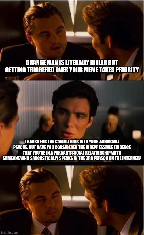 Tax saving hack: Close the institutions and send all the crazies to the imgflip politics stream. They'll self-contain each other | Orange man is literally Hitler but getting triggered over your meme takes priority; Thanks for the candid look into your abnormal psyche. But have you considered the irrepressible evidence that you're in a paraantisocial relationship with someone who sarcastically speaks in the 3rd person on the internet? | image tagged in memes,inception,priorities,mental illness,donald trump | made w/ Imgflip meme maker