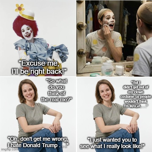 Unmasked and Non-MAGA | "Excuse me, I'll be right back!"; "So what do you think of the real me?"; "But I didn't get out of my clown costume so people wouldn't think I'm MAGA . . ."; "I just wanted you to see what I really look like!"; "Oh, don't get me wrong, I hate Donald Trump . . ." | image tagged in clown lady,clown lady without makeup,i hate donald trump,trump sucks,maga sucks | made w/ Imgflip meme maker