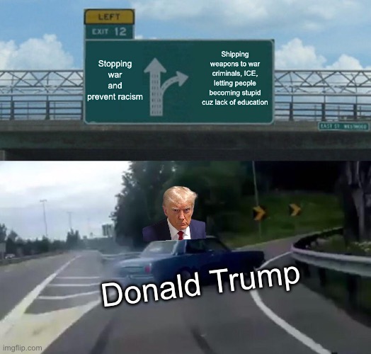 Left Exit 12 Off Ramp Meme | Stopping war and prevent racism; Shipping weapons to war criminals, ICE, letting people becoming stupid cuz lack of education; Donald Trump | image tagged in memes,left exit 12 off ramp | made w/ Imgflip meme maker