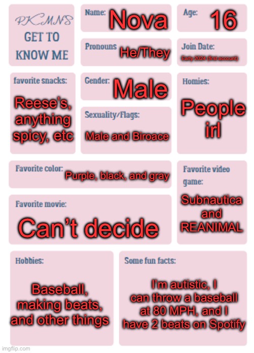 :> | 16; Nova; He/They; Early 2024 (first account); Male; People irl; Reese’s, anything spicy, etc; Male and Biroace; Purple, black, and gray; Subnautica and REANIMAL; Can’t decide; Baseball, making beats, and other things; I’m autistic, I can throw a baseball at 80 MPH, and I have 2 beats on Spotify | image tagged in pkmn's get to know me | made w/ Imgflip meme maker