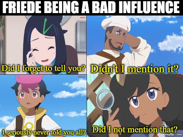 Pokemon Horizons running gag | Friede being a bad influence; Did I forget to tell you? Didn't I mention it? Did I not mention that? I seriously never told you all? | image tagged in memes,funny,pokemon,anime | made w/ Imgflip meme maker