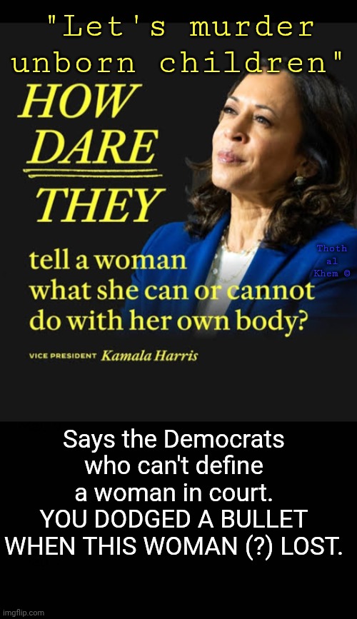 Democrats can't define a woman | "Let's murder unborn children"; Thoth al Khem ©; Says the Democrats who can't define a woman in court. YOU DODGED A BULLET WHEN THIS WOMAN (?) LOST. | image tagged in abortion is murder,kamala harris is an idiot,democrats can't define a woman,fluoride has destroyed the planet,earth is evil | made w/ Imgflip meme maker