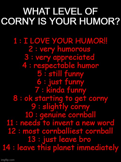 forgot to make this a public template but here is the Beta version | WHAT LEVEL OF CORNY IS YOUR HUMOR? 1 : I LOVE YOUR HUMOR!!
2 : very humorous 
3 : very appreciated 
4 : respectable humor
5 : still funny
6 : just funny
7 : kinda funny
8 : ok starting to get corny
9 : slightly corny
10 : genuine cornball
11 : needs to invent a new word
12 : most cornballiest cornball
13 : just leave bro 
14 : leave this planet immediately | image tagged in template | made w/ Imgflip meme maker
