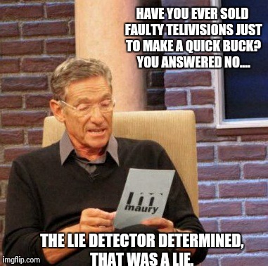 Maury Lie Detector | HAVE YOU EVER SOLD FAULTY TELIVISIONS JUST TO MAKE A QUICK BUCK? YOU ANSWERED NO.... THE LIE DETECTOR DETERMINED, THAT WAS A LIE.
 | image tagged in memes,maury lie detector | made w/ Imgflip meme maker