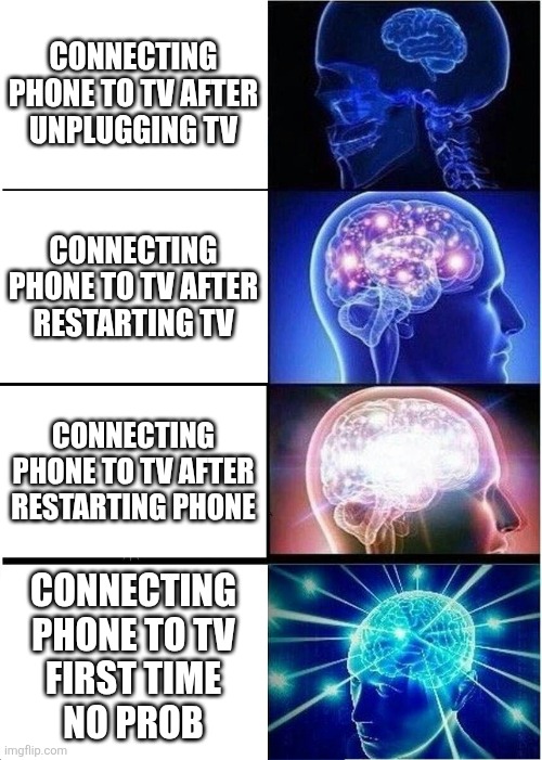 Expanding Brain Meme | Connecting phone to tv after
unplugging tv; Connecting phone to tv after
restarting tv; Connecting phone to tv after
Restarting phone; Connecting
phone to tv
First time
no prob | image tagged in memes,expanding brain,technology,oh no it's retarded,yeah this is big brain time,modern problems require modern solutions | made w/ Imgflip meme maker