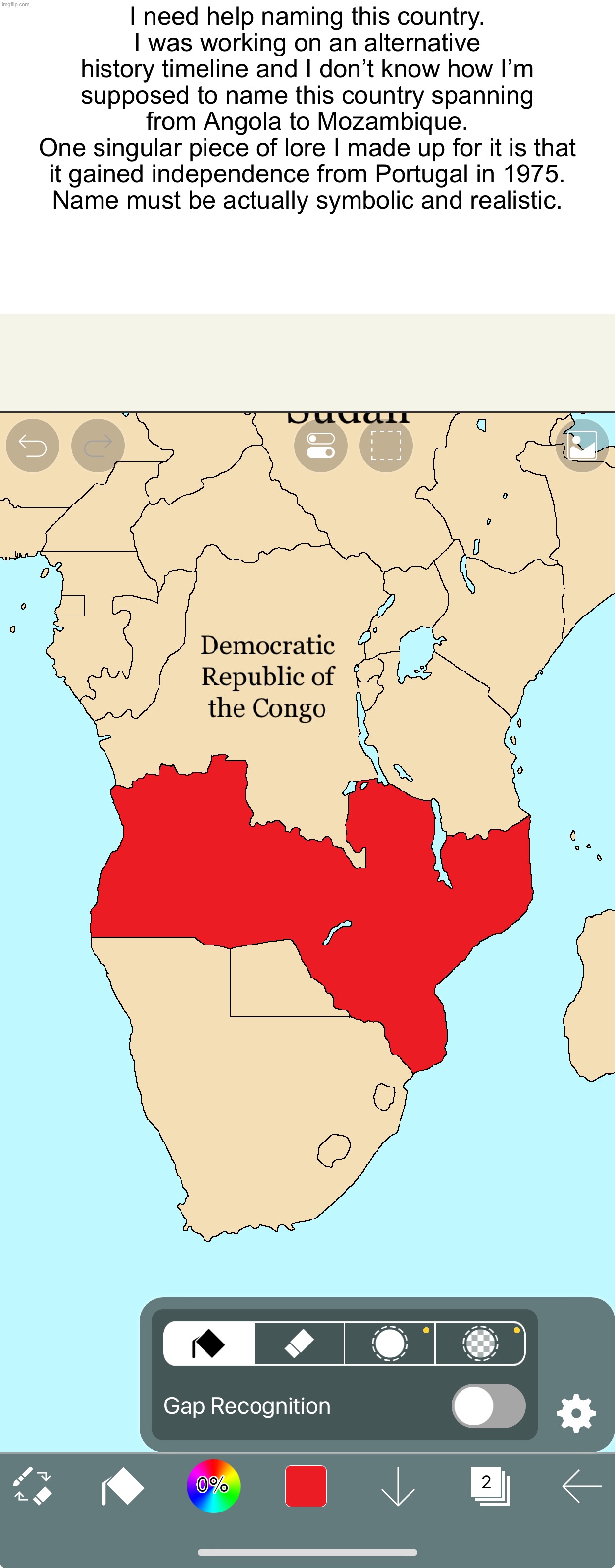 I need help naming this country.
I was working on an alternative history timeline and I don’t know how I’m supposed to name this country spanning from Angola to Mozambique.
One singular piece of lore I made up for it is that it gained independence from Portugal in 1975.
Name must be actually symbolic and realistic. | image tagged in serious discussion | made w/ Imgflip meme maker