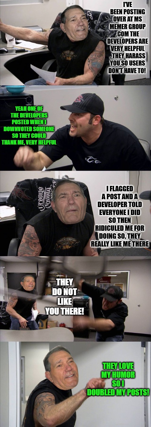 LA choppers staring kewlew | I've been posting over at ms memer group .com The developers are very helpful . They harass you so users don't have to! Yeah one of the developers posted when I downvoted someone so they could thank me, very helpful; I flagged a post and a developer told everyone I did so then ridiculed me for doing so, they really like me there; they do Not like you there! They love my humor so I doubled my posts! | image tagged in la choppers staring kewlew | made w/ Imgflip meme maker