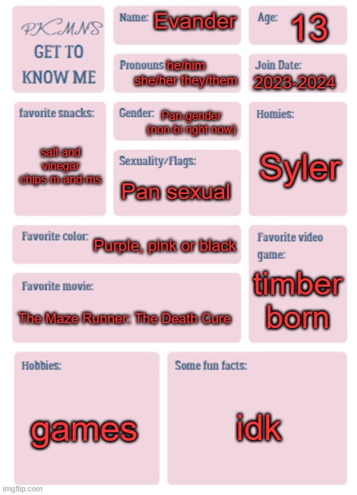 idk | 13; Evander; he/him she/her they/them; 2023-2024; Pan-gender (non-bi right now); Syler; salt and vinegar chips m-and-ms; Pan sexual; Purple, pink or black; timber born; The Maze Runner: The Death Cure; games; idk | image tagged in pkmn's get to know me | made w/ Imgflip meme maker
