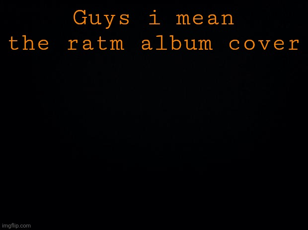 (im not gonna btw) | Guys i mean the ratm album cover | image tagged in black background | made w/ Imgflip meme maker