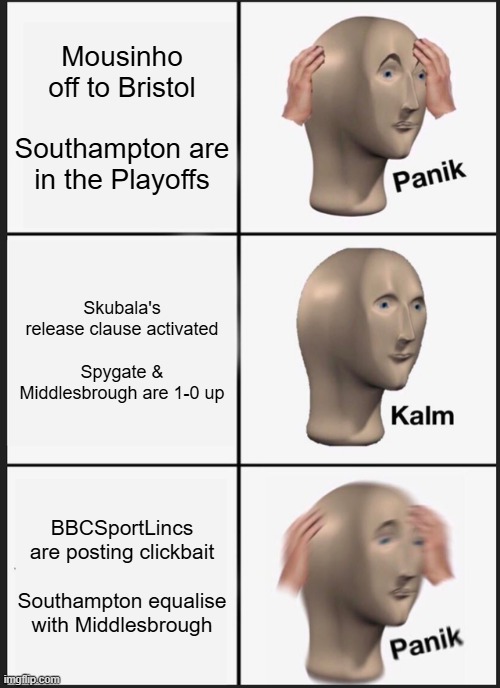 Panik Kalm Panik Meme | Mousinho off to Bristol
 
Southampton are in the Playoffs; Skubala's release clause activated
 
Spygate & Middlesbrough are 1-0 up; BBCSportLincs are posting clickbait
 
Southampton equalise with Middlesbrough | image tagged in memes,panik kalm panik | made w/ Imgflip meme maker