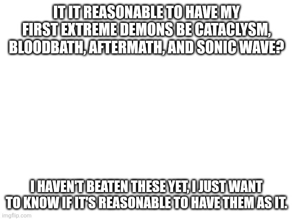 I think it is. | It it reasonable to have my first Extreme demons be Cataclysm, BloodBath, Aftermath, and Sonic Wave? I haven't beaten these yet, I just want to know if it's reasonable to have them as it. | image tagged in blank white template | made w/ Imgflip meme maker