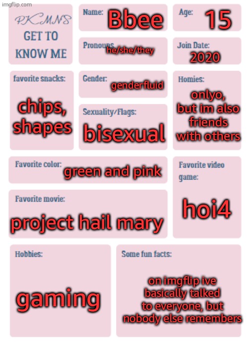 may as well | 15; Bbee; he/she/they; 2020; genderfluid; onlyo, but im also friends with others; chips, shapes; bisexual; green and pink; hoi4; project hail mary; gaming; on imgflip ive basically talked to everyone, but nobody else remembers | image tagged in pkmn's get to know me | made w/ Imgflip meme maker