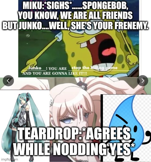 td, miku, spongebob, junko. i can handle your opinion on junko and i like her. and credits to the original or whatevs, | miku:*sighs*......spongebob, you know, we are all friends but junko....well, she's your frenemy. Teardrop:*agrees while nodding yes* | image tagged in you are stop the killing game son i'm crine,bfdi,spongebob,hatsune miku | made w/ Imgflip meme maker