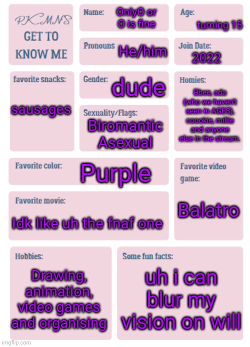 alallalala | turning 15; OnlyO or O is fine; He/him; 2022; dude; sausages; Bbee, ada (who we haven't seen in AGES), coookie, millie and anyone else in the stream. Biromantic Asexual; Purple; Balatro; Idk like uh the fnaf one; Drawing, animation, video games and organising; uh i can blur my vision on will | image tagged in bleh,get to know me again | made w/ Imgflip meme maker