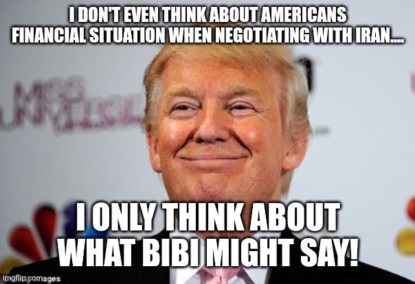 Doesn't care about us | I don't even think about Americans financial situation when negotiating with Iran.... I only think about what Bibi might say! | image tagged in donald trump,trump,maga,iran,israel,nevertrump | made w/ Imgflip meme maker