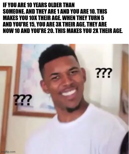 IDK | if you are 10 years older than someone. and they are 1 and you are 10. this makes you 10x their age. When they turn 5 and you're 15, you are 3x their age. They are now 10 and you're 20. this makes you 2x their age. | image tagged in nick young,math,old | made w/ Imgflip meme maker