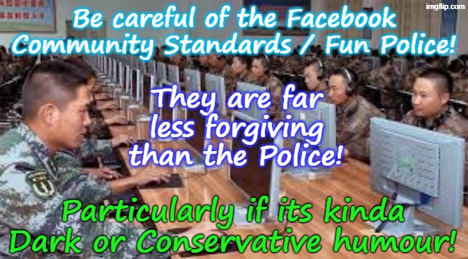 Always bear in mind that the Fun Police / Facebook Community Standards are far, far, less forgiving than the Police! | Be careful of the Facebook Community Standards / Fun Police! They are far less forgiving than the Police! Yarra Man; Particularly if its kinda Dark or Conservative humour! | image tagged in facebook community standards office,ultra far left idealists,msnbc abc cnn cbs bbc,abc oz smh age fairfax 9,woke | made w/ Imgflip meme maker