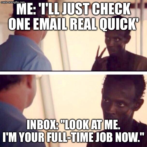 ME: 'I'LL JUST CHECK ONE EMAIL REAL QUICK'; INBOX: "LOOK AT ME. I'M YOUR FULL-TIME JOB NOW." | ME: 'I'LL JUST CHECK ONE EMAIL REAL QUICK'; INBOX: "LOOK AT ME. I'M YOUR FULL-TIME JOB NOW." | image tagged in memes,captain phillips - i'm the captain now,email,emails,job,jobs | made w/ Imgflip meme maker