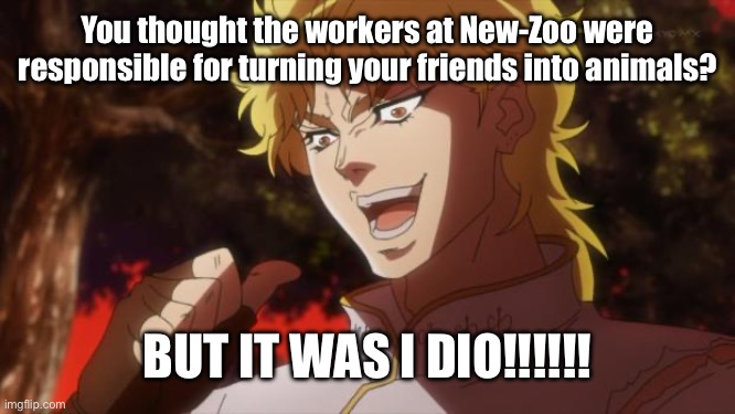 But it was me Dio | You thought the workers at New-Zoo were responsible for turning your friends into animals? BUT IT WAS I DIO!!!!!! | image tagged in but it was me dio,new-zoo,animaltransformation,dio,evil,jjbapb | made w/ Imgflip meme maker