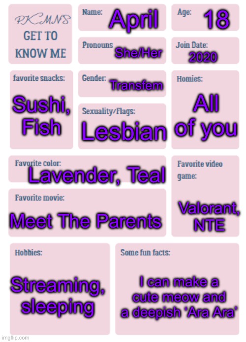 Snowcat says hi | 18; April; She/Her; 2020; Transfem; All of you; Sushi, Fish; Lesbian; Lavender, Teal; Valorant, NTE; Meet The Parents; Streaming, sleeping; I can make a cute meow and a deepish ‘Ara Ara’ | image tagged in you all know me but screw it,trends | made w/ Imgflip meme maker