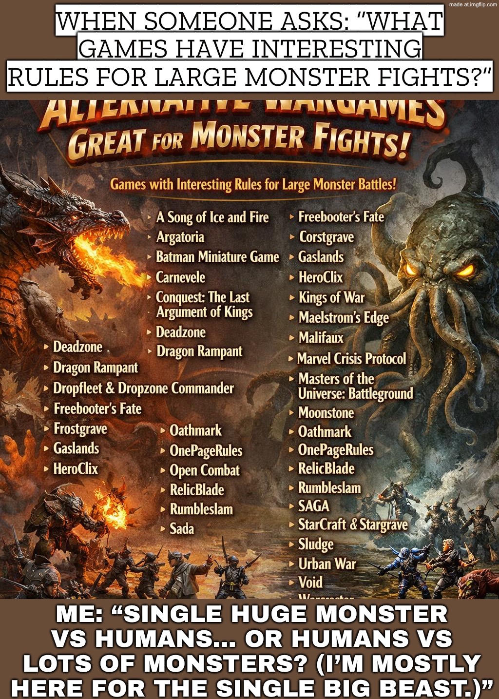 ME: SINGLE BIG MONSTER VS HUMANS, OR HORDE FIGHTS? (I’M MOSTLY HERE FOR SINGLE HUGE MONSTERS) | WHEN SOMEONE ASKS: “WHAT GAMES HAVE INTERESTING RULES FOR LARGE MONSTER FIGHTS?”; ME: “SINGLE HUGE MONSTER VS HUMANS… OR HUMANS VS LOTS OF MONSTERS? (I’M MOSTLY HERE FOR THE SINGLE BIG BEAST.)” | image tagged in alternative wargames great for monster fights what games have i,remix,gaming,futuristic utopia,dystopia,monster | made w/ Imgflip meme maker