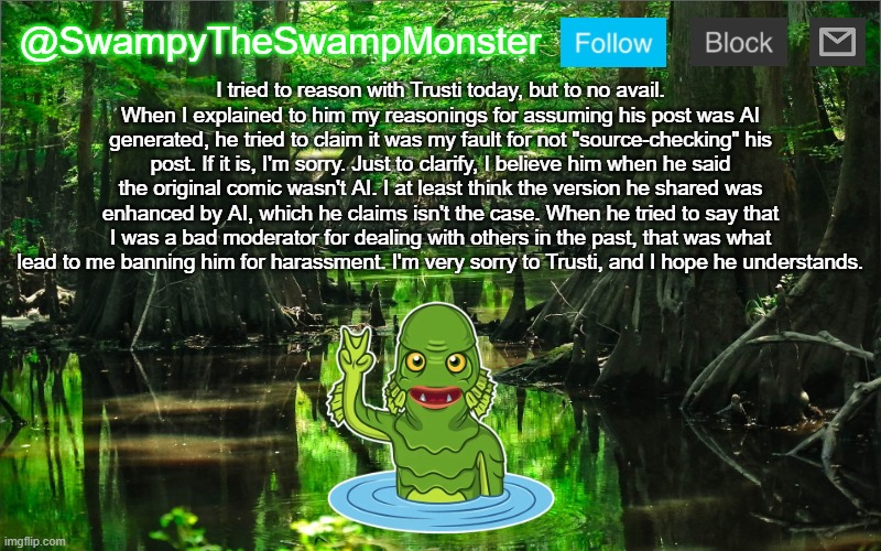 Every confrontation is a reminder why I really hate this website sometimes. | I tried to reason with Trusti today, but to no avail. When I explained to him my reasonings for assuming his post was AI generated, he tried to claim it was my fault for not "source-checking" his post. If it is, I'm sorry. Just to clarify, I believe him when he said the original comic wasn't AI. I at least think the version he shared was enhanced by AI, which he claims isn't the case. When he tried to say that I was a bad moderator for dealing with others in the past, that was what lead to me banning him for harassment. I'm very sorry to Trusti, and I hope he understands. | image tagged in swampytheswampmonster announcement template | made w/ Imgflip meme maker