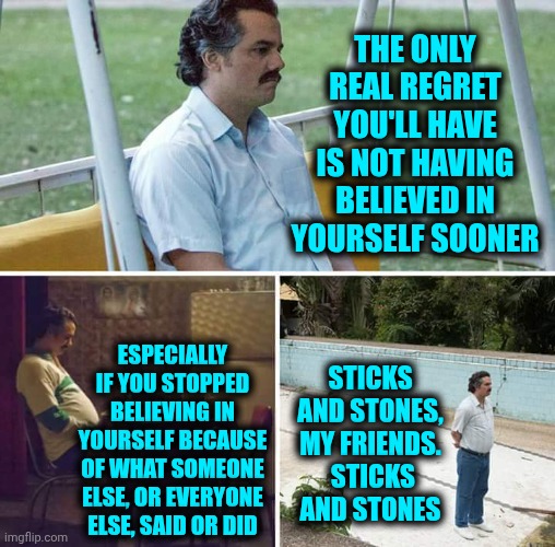 Learn To Love Yourself Again | The only real regret you'll have is not having believed in yourself sooner; Especially if you stopped believing in yourself because of what someone else, or everyone else, said or did; Sticks and stones, my friends.  Sticks and stones | image tagged in sad pablo escobar,self love,self care,love yourself,regrets,memes | made w/ Imgflip meme maker