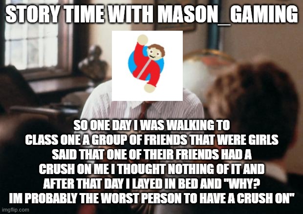 story time with mason_gaming | story time with mason_gaming; so one day i was walking to class one a group of friends that were girls said that one of their friends had a crush on me i thought nothing of it and after that day i layed in bed and "why? im probably the worst person to have a crush on" | image tagged in story time dad | made w/ Imgflip meme maker