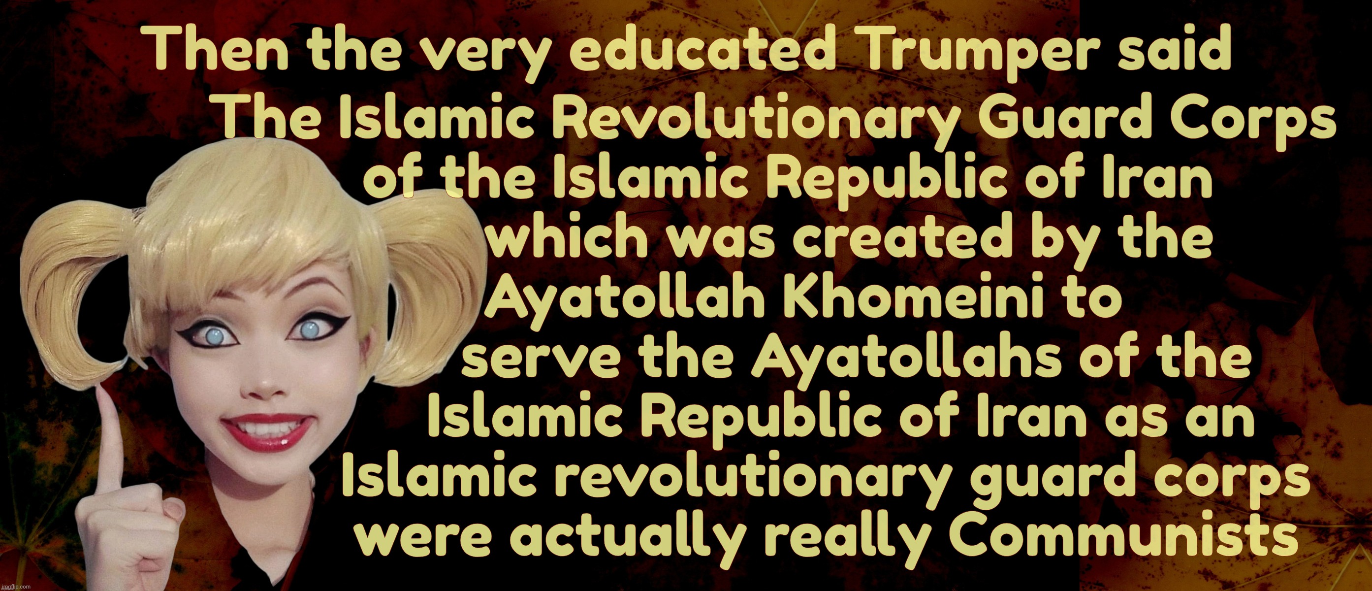 Then the very educated Trumper said; The Islamic Revolutionary Guard Corps
  of the Islamic Republic of Iran
          which was created by the
    Ayatollah Khomeini to
           serve the Ayatollahs of the
         Islamic Republic of Iran as an
       Islamic revolutionary guard corps
       were actually really Communists | image tagged in harley quinn | made w/ Imgflip meme maker