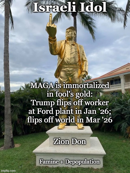 Trump flips off worker at Ford plant in Jan'26; flips off world in Mar'26 | Israeli Idol; MAGA is immortalized
in fool's gold:
Trump flips off worker
at Ford plant in Jan '26;
flips off world in Mar '26; Zion Don; Famine + Depopulation | image tagged in donald trump,israel,israel jews,maga,fuck you,america | made w/ Imgflip meme maker