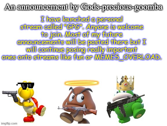 Have a nice day! | I have launched a personal stream called "GPG". Anyone is welcome to join. Most of my future announcements will be posted there but I will continue posing really important ones onto streams like fun or MEMES_OVERLOAD. | image tagged in gods-precious-goomba's announcement template,memes,new stream | made w/ Imgflip meme maker