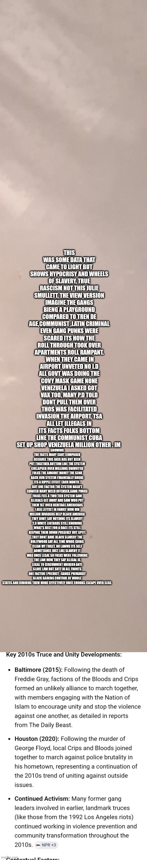 America communist invasion proofs gov collusion  , Black gangs new govt in collapse run more efficiently with out dems | This was some data that came to light but shows hypocrisy and wheels of slavery, true rascism not this Julie smullett, the view version imagine the gangs bieng a playground compared to tren de age,communist ,Latin criminal even gang punks were scared its how the roll through took over apartments roll rampant.  When they came in airport unveted no i.d all govt was doing the covy mask game none Venezuela I asked got Vax too, many p.d told dont pull them over thos was facilitated invasion the airport, tsa all let illegals in its facts folks bottom line the communist cuba set up shop Venezuela million other . Im; showing the facts many cant compared because this data has not been put together.bottom line the system collapsed over millions uninvited folks the amount money the send back our system financially broke its a ripple effect each month . But one factor the system hasn't equated many weed offenser,gang punks folks feel a two tier system saw illegals get away and saw who put them 1st over heritage Americans i ask leftist in family how did million invaders help black America they dont say nothing its slavery 2.0 white libtards still knowing what's best for a race its still keeping them down possibly out spite they dont have black slavery the Hollywood say all time whos going clean my toilet, do lawns its self admittance just like slavery it was once legal so folks were following the law now they say illegal is legal to circumvent modern anti slave law but shtf in all fronts one factor i predict : gangs primarily black gaining control of whole states and running them more effectively once crooks escape over seas | image tagged in wtf,ww3 | made w/ Imgflip meme maker