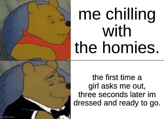 Tuxedo Winnie The Pooh Meme | me chilling with the homies. the first time a girl asks me out, three seconds later im dressed and ready to go. | image tagged in memes,tuxedo winnie the pooh | made w/ Imgflip meme maker