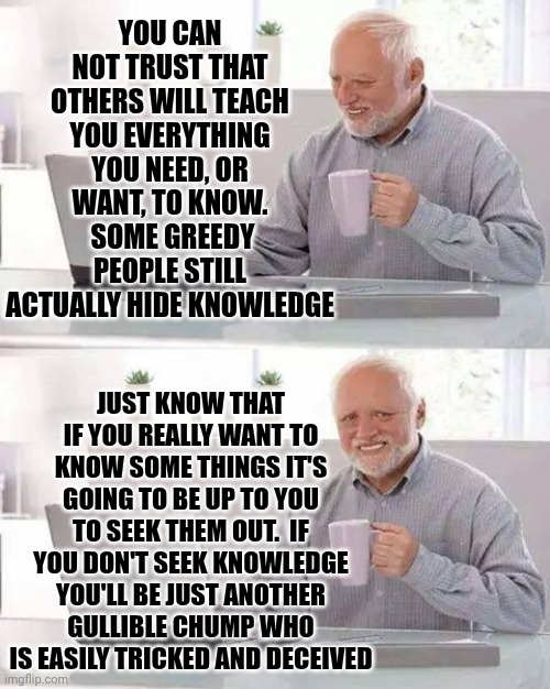 Your Brain Is A Sponge | You can not trust that others will teach you everything you need, or want, to know.  Some greedy people still actually hide knowledge; Just know that if you really want to know some things it's going to be up to you to seek them out.  If you don't seek knowledge you'll be just another gullible chump who is easily tricked and deceived | image tagged in memes,hide the pain harold,knowledge is power,intelligence,seek knowledge,the great awakening | made w/ Imgflip meme maker