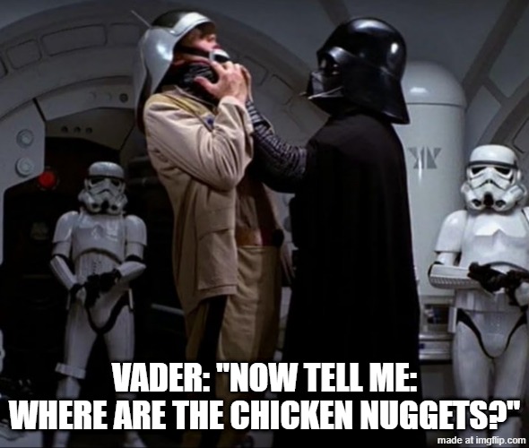 the-opening-scene-of-star-wars-a-new-hope-featuring-darth-vader- | Vader: "Now tell me: where are the chicken nuggets?" | image tagged in the-opening-scene-of-star-wars-a-new-hope-featuring-darth-vader-,remix | made w/ Imgflip meme maker