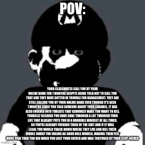 scary mario | POV:; your classmates call you by your online name for 7 months despite being told not to call you that and they have gotten in trouble for harassment. They are still calling you by your online name even though it's been 7 months since you told someone about your channel, it has also evolved into threats that genuinely make you want to kill yourself because you have gone through a lot through your life that already puts you in a horrible mindset at all times. So you're already fucking tired of the shit and if it was legal you would track down where they live and kill their whole family for failing as good role models, making them feel more pain than you did when you lost your father and was tortured by your step-father | image tagged in scary mario | made w/ Imgflip meme maker