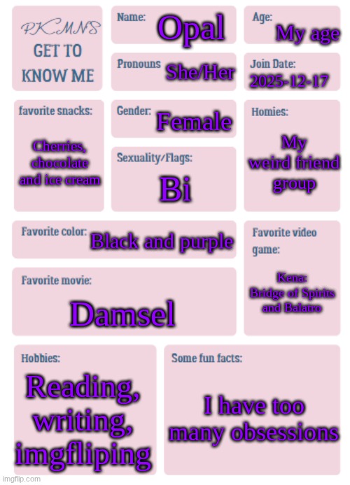 ✨✨✨✨✨✨✨✨✨✨✨ | My age; Opal; She/Her; 2025-12-17; Female; My weird friend group; Cherries, chocolate and ice cream; Bi; Black and purple; Kena: Bridge of Spirits and Balatro; Damsel; Reading, writing, imgfliping; I have too many obsessions | image tagged in pkmn's get to know me,bisexual | made w/ Imgflip meme maker