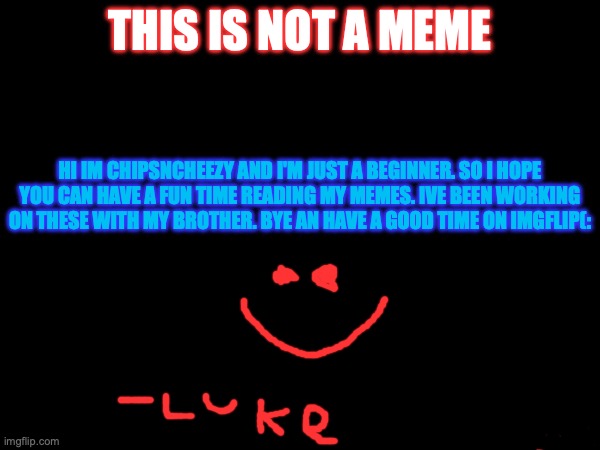 this is not a meme; hi im chipsncheezy and I'm just a beginner. so I hope you can have a fun time reading my memes. ive been working on these with my brother. bye an have a good time on imgflip(: | made w/ Imgflip meme maker