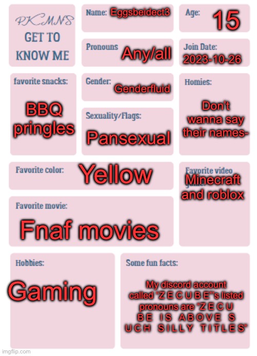 Don’t really know why sexuality/flags are text 13 but it’s my first time doing one of these- | 15; Eggsbeidect3; Any/all; 2023-10-26; Genderfluid; BBQ pringles; Don’t wanna say their names-; Pansexual; Minecraft and roblox; Yellow; Fnaf movies; Gaming; My discord account called “Z E C U B E”’s listed pronouns are “Z E C U B E   I S   A B O V E   S U C H   S I L L Y   T I T L E S” | image tagged in pkmn's get to know me | made w/ Imgflip meme maker